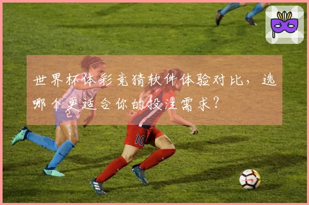 世界杯体彩竞猜软件体验对比，选哪个更适合你的投注需求？