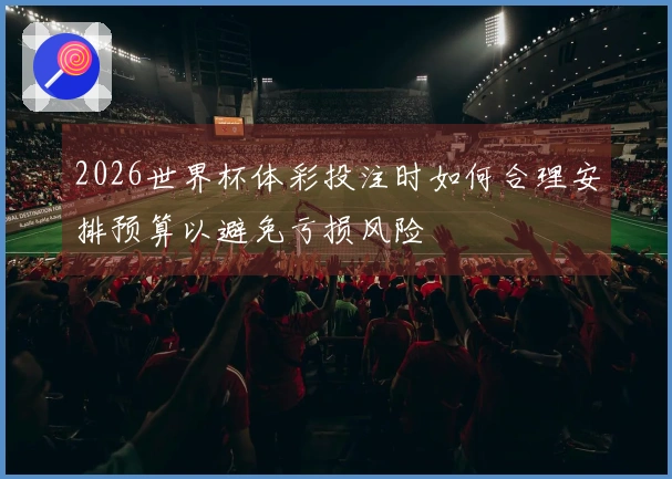 2026世界杯体彩投注时如何合理安排预算以避免亏损风险